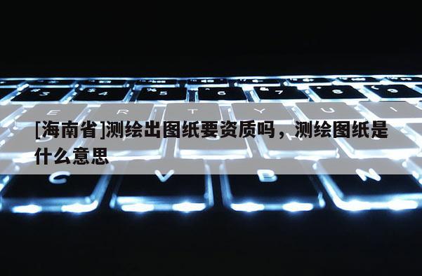 [海南省]测绘出图纸要资质吗，测绘图纸是什么意思