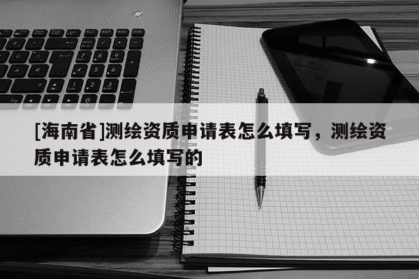 [海南省]测绘资质申请表怎么填写，测绘资质申请表怎么填写的