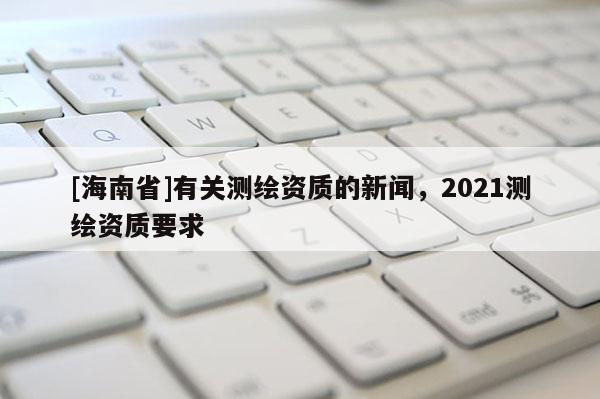 [海南省]有关测绘资质的新闻，2021测绘资质要求
