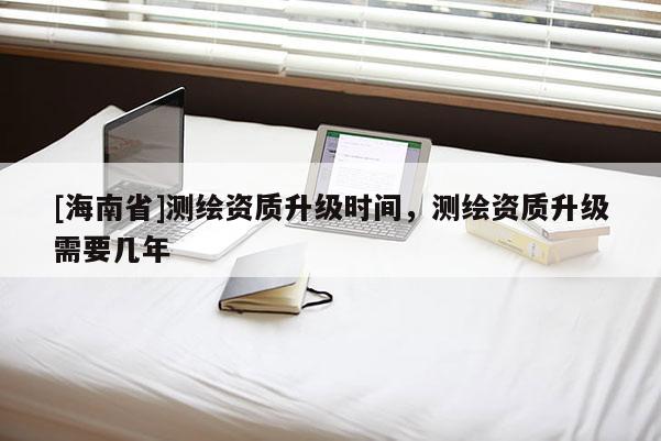 [海南省]测绘资质升级时间，测绘资质升级需要几年