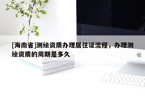 [海南省]测绘资质办理居住证流程，办理测绘资质的周期是多久