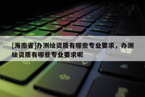 [海南省]办测绘资质有哪些专业要求，办测绘资质有哪些专业要求呢