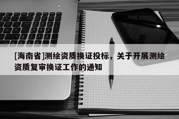 [海南省]测绘资质换证投标，关于开展测绘资质复审换证工作的通知