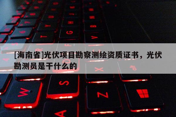 [海南省]光伏项目勘察测绘资质证书，光伏勘测员是干什么的