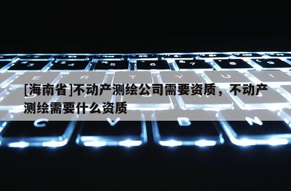 [海南省]不动产测绘公司需要资质，不动产测绘需要什么资质
