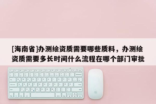 [海南省]办测绘资质需要哪些质料，办测绘资质需要多长时间什么流程在哪个部门审批
