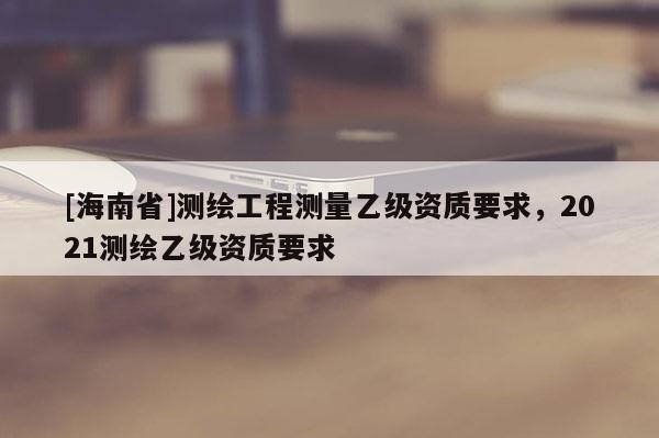[海南省]测绘工程测量乙级资质要求，2021测绘乙级资质要求