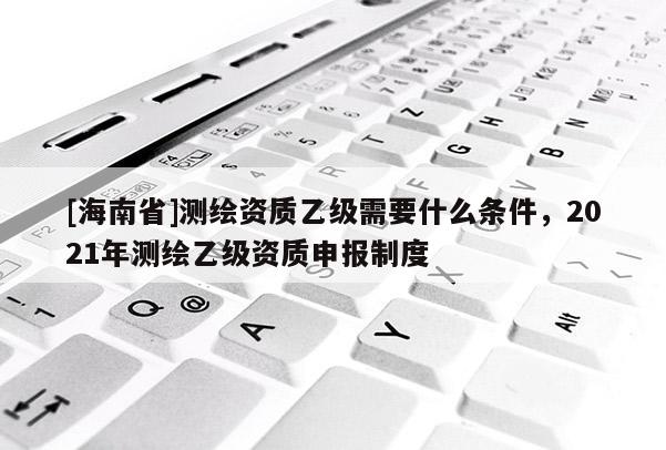 [海南省]测绘资质乙级需要什么条件，2021年测绘乙级资质申报制度