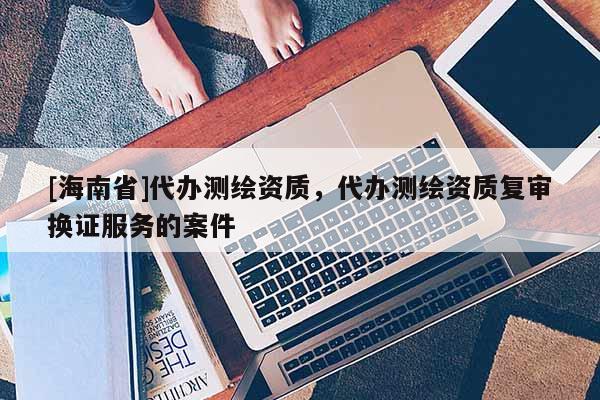 [海南省]代办测绘资质，代办测绘资质复审换证服务的案件