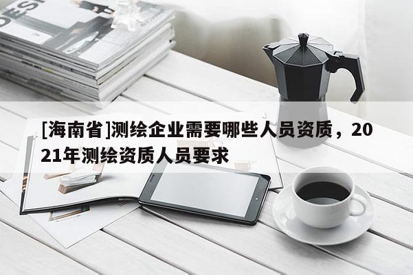 [海南省]测绘企业需要哪些人员资质，2021年测绘资质人员要求
