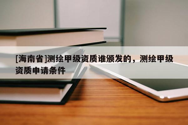 [海南省]测绘甲级资质谁颁发的，测绘甲级资质申请条件