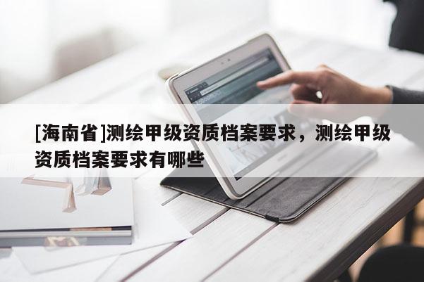 [海南省]测绘甲级资质档案要求，测绘甲级资质档案要求有哪些