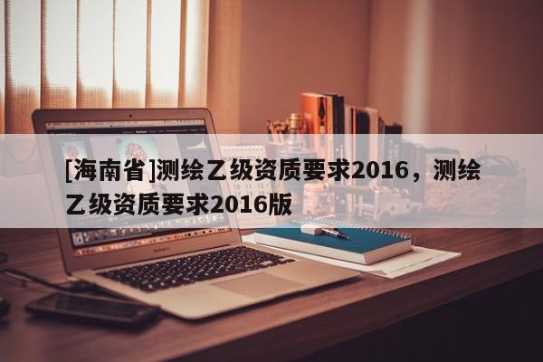[海南省]测绘乙级资质要求2016，测绘乙级资质要求2016版