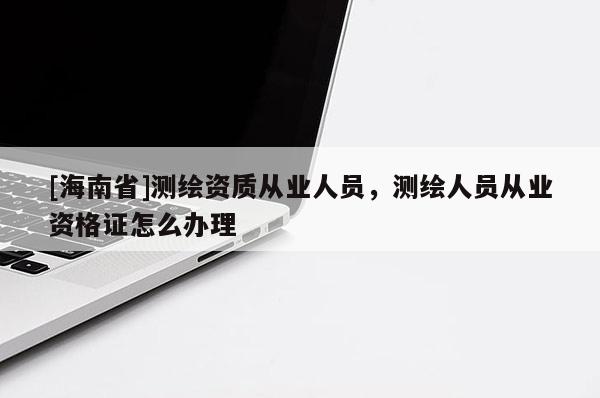 [海南省]测绘资质从业人员，测绘人员从业资格证怎么办理