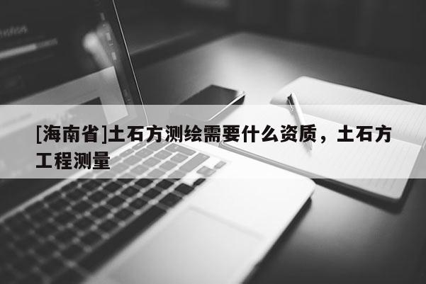 [海南省]土石方测绘需要什么资质，土石方工程测量