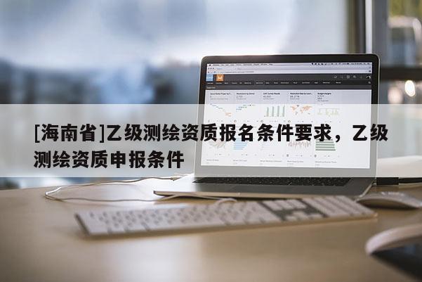 [海南省]乙级测绘资质报名条件要求，乙级测绘资质申报条件
