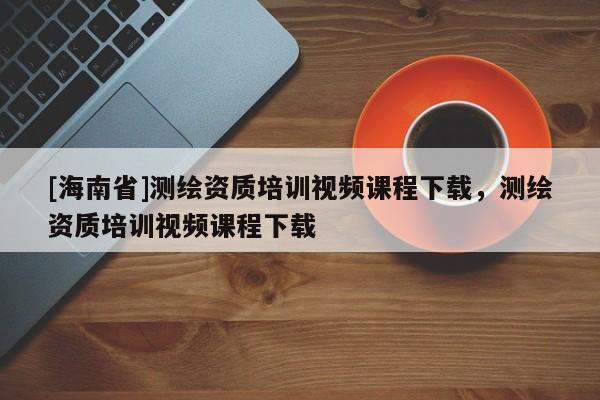 [海南省]测绘资质培训视频课程下载，测绘资质培训视频课程下载