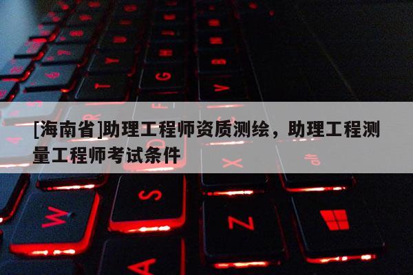 [海南省]助理工程师资质测绘，助理工程测量工程师考试条件