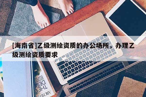 [海南省]乙级测绘资质的办公场所，办理乙级测绘资质要求