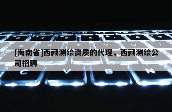[海南省]西藏测绘资质的代理，西藏测绘公司招聘