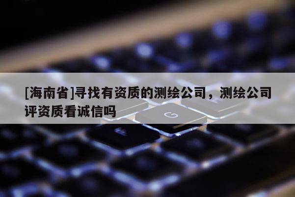 [海南省]寻找有资质的测绘公司，测绘公司评资质看诚信吗