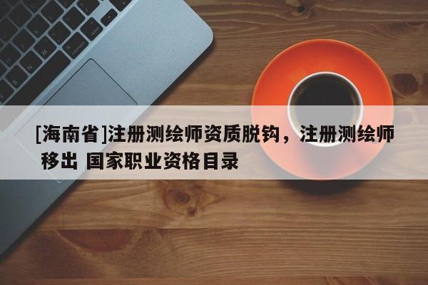 [海南省]注册测绘师资质脱钩，注册测绘师 移出 国家职业资格目录