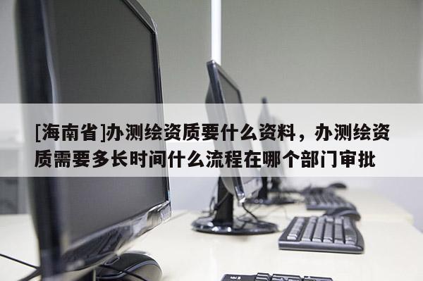 [海南省]办测绘资质要什么资料，办测绘资质需要多长时间什么流程在哪个部门审批