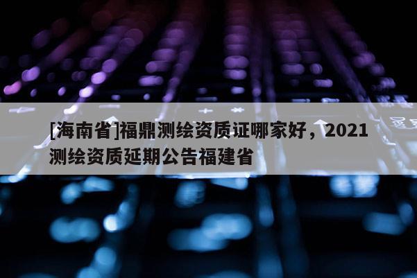 [海南省]福鼎测绘资质证哪家好，2021测绘资质延期公告福建省