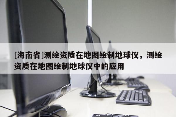 [海南省]测绘资质在地图绘制地球仪，测绘资质在地图绘制地球仪中的应用