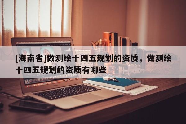 [海南省]做测绘十四五规划的资质，做测绘十四五规划的资质有哪些