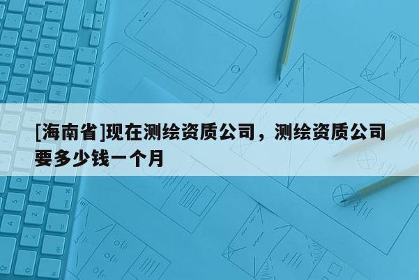 [海南省]现在测绘资质公司，测绘资质公司要多少钱一个月