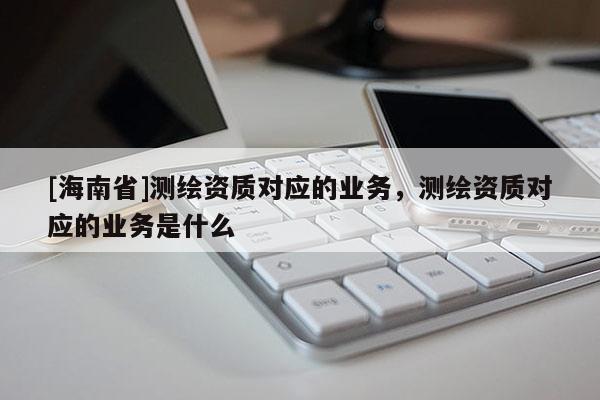 [海南省]测绘资质对应的业务，测绘资质对应的业务是什么
