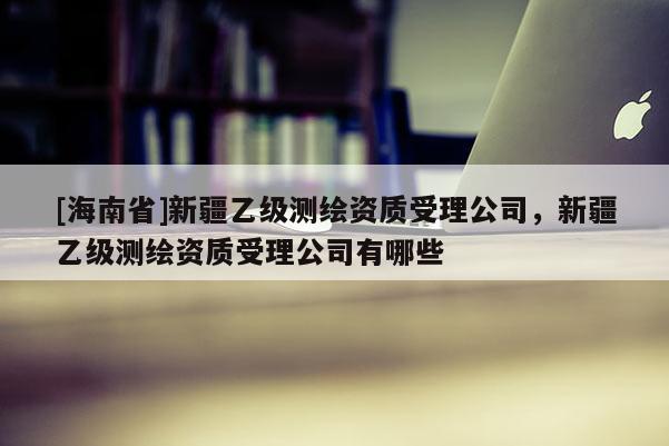 [海南省]新疆乙级测绘资质受理公司，新疆乙级测绘资质受理公司有哪些