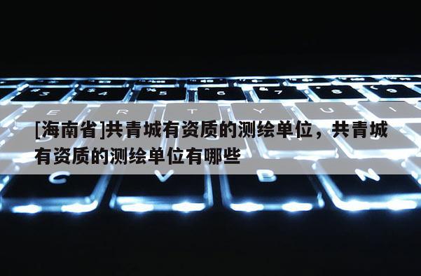 [海南省]共青城有资质的测绘单位，共青城有资质的测绘单位有哪些