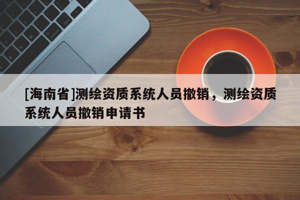 [海南省]测绘资质系统人员撤销，测绘资质系统人员撤销申请书