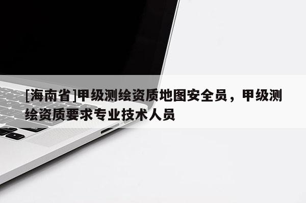 [海南省]甲级测绘资质地图安全员，甲级测绘资质要求专业技术人员