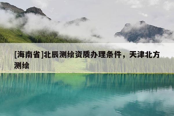 [海南省]北辰测绘资质办理条件，天津北方测绘