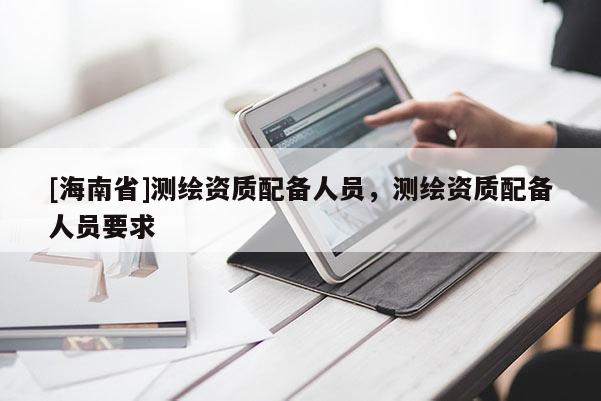 [海南省]测绘资质配备人员，测绘资质配备人员要求