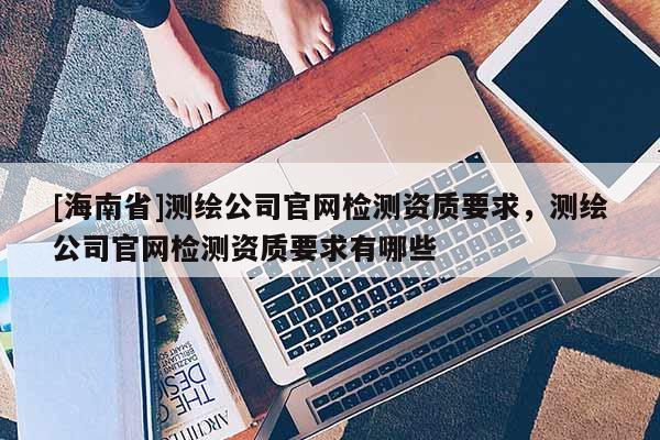 [海南省]测绘公司官网检测资质要求，测绘公司官网检测资质要求有哪些