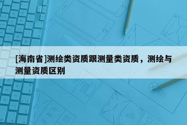 [海南省]测绘类资质跟测量类资质，测绘与测量资质区别