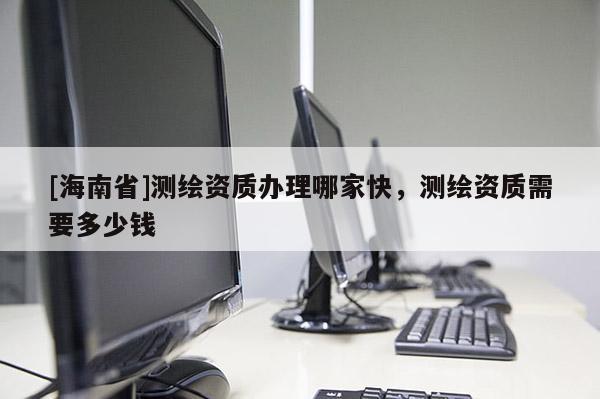 [海南省]测绘资质办理哪家快，测绘资质需要多少钱