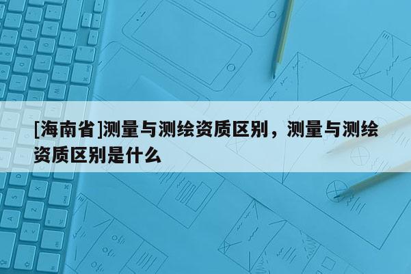 [海南省]测量与测绘资质区别，测量与测绘资质区别是什么