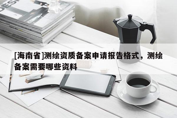 [海南省]测绘资质备案申请报告格式，测绘备案需要哪些资料
