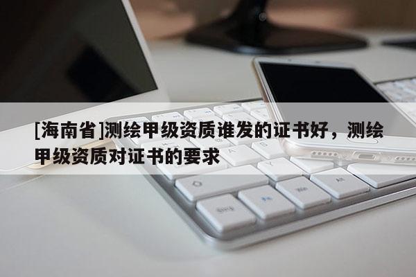 [海南省]测绘甲级资质谁发的证书好，测绘甲级资质对证书的要求