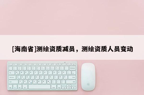 [海南省]测绘资质减员，测绘资质人员变动