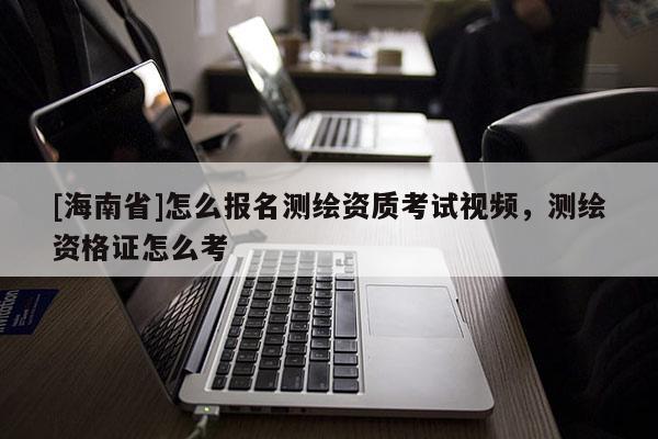 [海南省]怎么报名测绘资质考试视频，测绘资格证怎么考