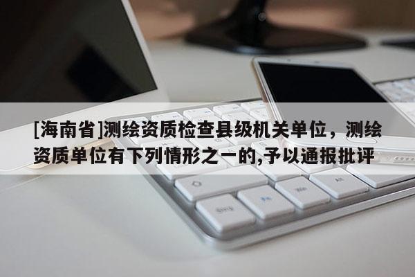 [海南省]测绘资质检查县级机关单位，测绘资质单位有下列情形之一的,予以通报批评