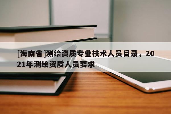 [海南省]测绘资质专业技术人员目录，2021年测绘资质人员要求