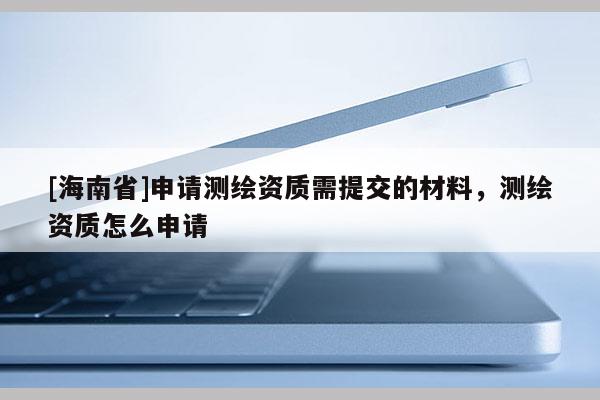 [海南省]申请测绘资质需提交的材料，测绘资质怎么申请
