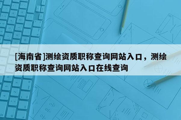 [海南省]测绘资质职称查询网站入口，测绘资质职称查询网站入口在线查询